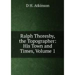  Ralph Thoresby, the Topographer His Town and Times, Volume 1 D H 
